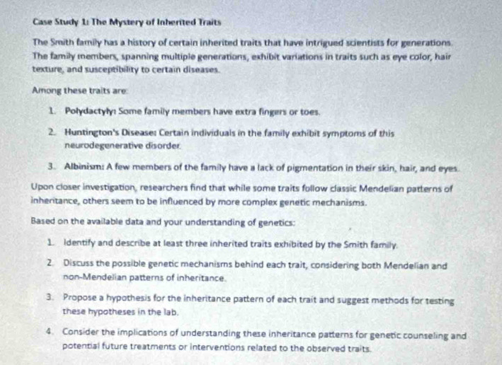 Case Study 1: The Mystery of Inherited Traits 
The Smith family has a history of certain inherited traits that have intrigued scientists for generations 
The family members, spanning multiple generations, exhibit variations in traits such as eye color, hair 
texture, and susceptibility to certain diseases. 
Among these traits are 
1. Polydactyly: Some family members have extra fingers or toes. 
2. Huntington's Disease: Certain individuals in the family exhibit symptoms of this 
neurodegenerative disorder. 
3. Albinism: A few members of the family have a lack of pigmentation in their skin, hair, and eyes. 
Upon closer investigation, researchers find that while some traits follow classic Mendelian patterns of 
inheritance, others seem to be influenced by more complex genetic mechanisms. 
Based on the available data and your understanding of genetics: 
1. identify and describe at least three inherited traits exhibited by the Smith family. 
2. Discuss the possible genetic mechanisms behind each trait, considering both Mendelian and 
non-Mendelian patterns of inheritance. 
3. Propose a hypothesis for the inheritance pattern of each trait and suggest methods for testing 
these hypotheses in the lab. 
4. Consider the implications of understanding these inheritance patterns for genetic counseling and 
potential future treatments or interventions related to the observed traits.