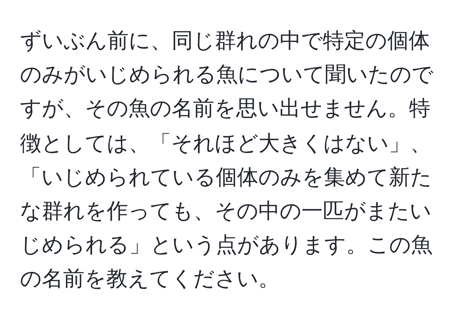 ずいぶん前に、同じ群れの中で特定の個体のみがいじめられる魚について聞いたのですが、その魚の名前を思い出せません。特徴としては、「それほど大きくはない」、「いじめられている個体のみを集めて新たな群れを作っても、その中の一匹がまたいじめられる」という点があります。この魚の名前を教えてください。