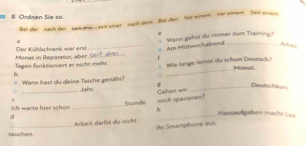 Ordnen Sie zu. 
Bei der nach der seit drei seit einer nach dem Bei den Vor einem vor einem Seit einem 
e 
a 
Wann gehst du immer zum Training? 
Der Kühlschrank war erst 
_Am Mittwochabend _Arbeir 
Monat in Reparatur, aber_ 
f 
_ 
Wie lange lernst du schon Deutsch? 
Tagen funktioniert er nicht mehr. Monat 
b 
Wann hast du deine Tasche genäht? 
g 
_ 
Jahr. 
_Deutschkurs 
Gehen wir 
C 
d _noch spazieren? 
Ich warte hier schon Stunde. 
h 
Hausaufgaben macht Lea 
_Arbeit darfst du nicht 
ihr Smartphone aus. 
rauchen.