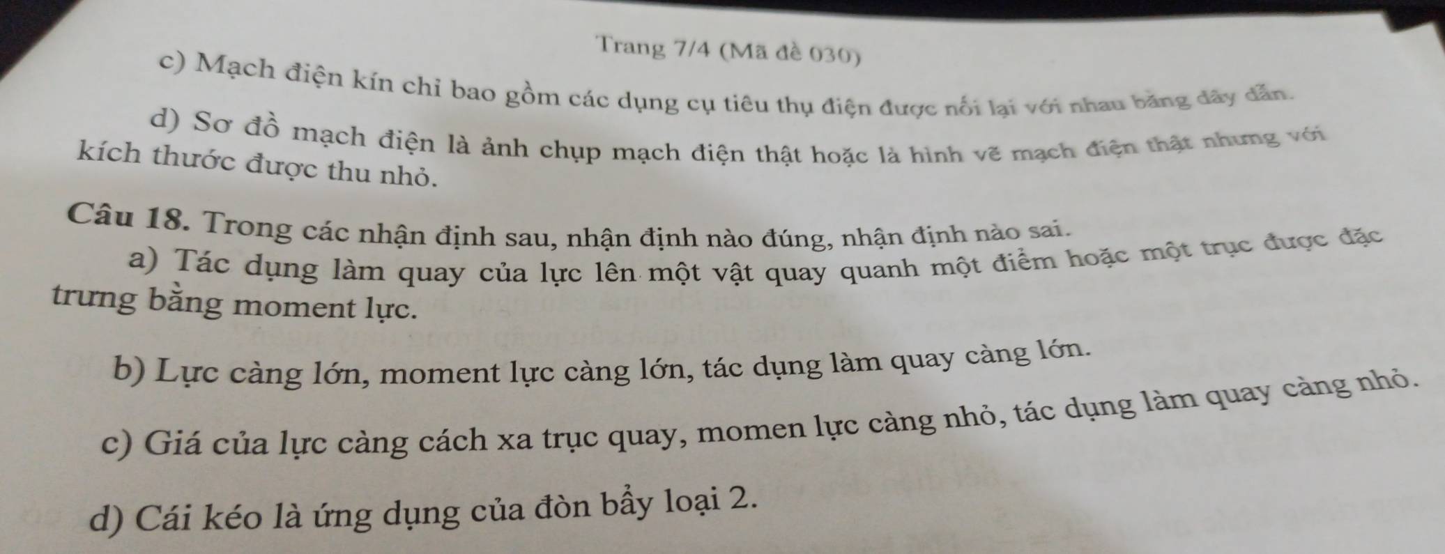 Trang 7/4 (Mã đề 030)
c) Mạch điện kín chỉ bao gồm các dụng cụ tiêu thụ điện được nổi lại với nhau băng dây dẫn.
d) Sơ đồ mạch điện là ảnh chụp mạch điện thật hoặc là hình vẽ mạch điện thật nhưng với
kích thước được thu nhỏ.
Câu 18. Trong các nhận định sau, nhận định nào đúng, nhận định nào sai.
a) Tác dụng làm quay của lực lên một vật quay quanh một điểm hoặc một trục được đặc
trưng bằng moment lực.
b) Lực càng lớn, moment lực càng lớn, tác dụng làm quay càng lớn.
c) Giá của lực càng cách xa trục quay, momen lực càng nhỏ, tác dụng làm quay càng nhỏ.
d) Cái kéo là ứng dụng của đòn bẩy loại 2.