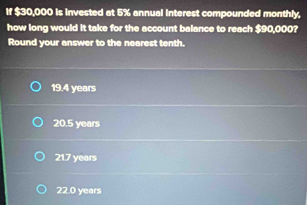 If $30,000 is invested at 5% annual interest compounded monthly,
how long would it take for the account balance to reach $90,000?
Round your answer to the nearest tenth.
19.4 years
20.5 years
21.7 years
22.0 years