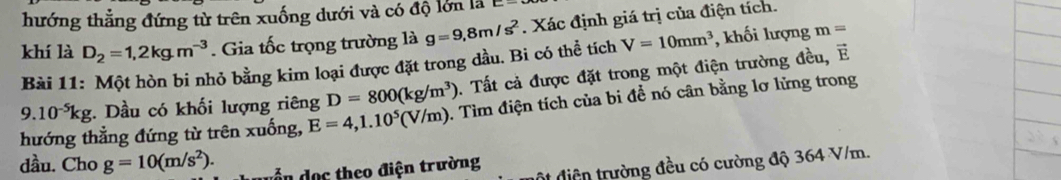 hướng thẳng đứng từ trên xuống dưới và có độ lớn là 
khí là D_2=1,2kg.m^(-3). Gia tốc trọng trường là g=9,8m/s^2. Xác định giá trị của điện tích. 
Bài 11: Một hòn bi nhỏ bằng kim loại được đặt trong dầu. Bi có thể tích V=10mm^3 , khối lượng m=
9.10^(-5)kg :. Dầu có khối lượng riêng D=800(kg/m^3). Tất cả được đặt trong một điện trường đều, É 
hướng thẳng đứng từ trên xuống, E=4,1.10^5(V/m). Tìm điện tích của bi đề nó cân bằng lơ lửng trong 
dầu. Cho g=10(m/s^2). d d ọ c theo điện trường 
diện trường đều có cường độ 364 V/m.