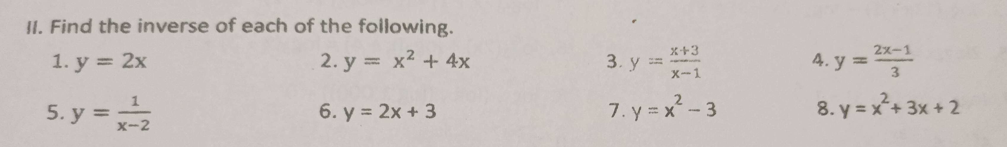 Find the inverse of each of the following. 
1. y=2x 2. y=x^2+4x 3. y= (x+3)/x-1  y= (2x-1)/3 
4. 
5. y= 1/x-2  y=x^2-3 8. y=x^2+3x+2
6. y=2x+3 7.