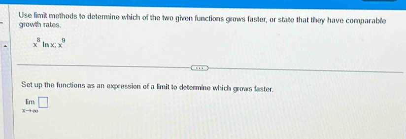 Use limit methods to determine which of the two given functions grows faster, or state that they have comparable 
growth rates.
x^8ln x; x^9
Set up the functions as an expression of a limit to determine which grows faster.
limlimits _xto ∈fty □