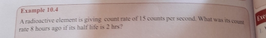 Example 10.4 
A radioactive element is giving count rate of 15 counts per second. What was its count 
Exc 
rate 8 hours ago if its half life is 2 hrs? 
1.