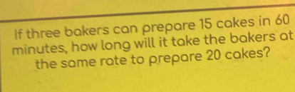 If three bakers can prepare 15 cakes in 60
minutes, how long will it take the bakers at 
the same rate to prepare 20 cakes?