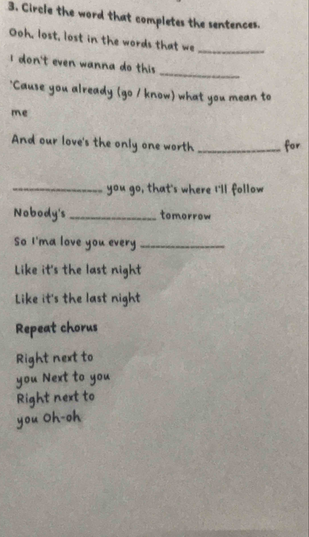 Circle the word that completes the sentences. 
Ooh, lost, lost in the words that we_ 
_ 
i don't even wanna do this . 
'Cause you already (go / know) what you mean to 
me 
And our love's the only one worth _for 
_you go, that's where I'll follow 
Nobody's_ tomorrow 
So I'ma love you every_ 
Like it's the last night 
Like it's the last night 
Repeat chorus 
Right next to 
you Next to you 
Right next to 
you Oh-oh