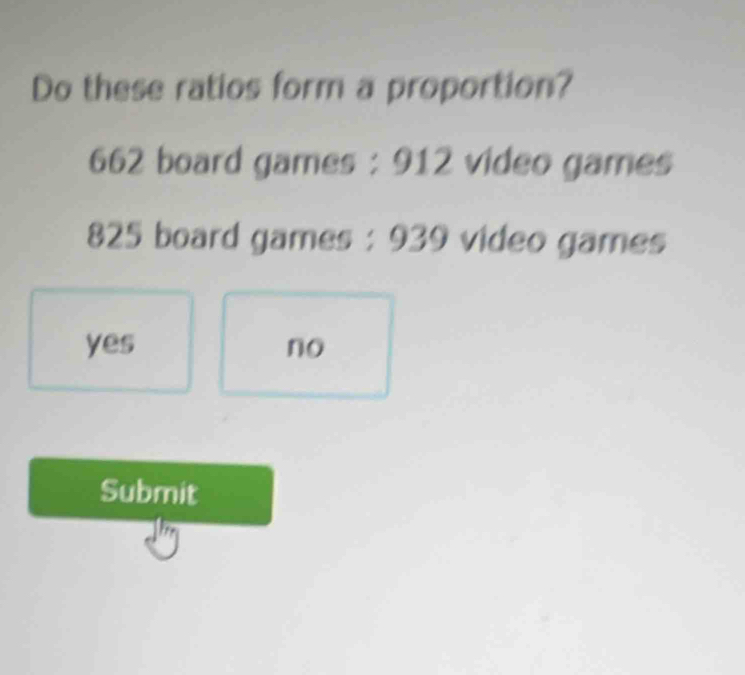 Do these ratios form a proportion?
662 board games : 912 video games
825 board games : 939 video games
yes no
Submit