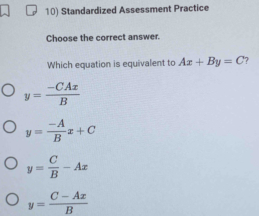 Standardized Assessment Practice
Choose the correct answer.
Which equation is equivalent to Ax+By=C ?
y= (-CAx)/B 
y= (-A)/B x+C
y= C/B -Ax
y= (C-Ax)/B 