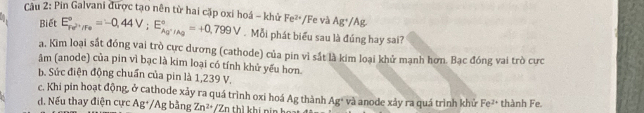 Pin Galvani được tạo nên từ hai cặp oxi hoá - khử Fe²*/Fe và Ag*/Ag
Biết E_Fe^(2+)/Fe^circ =-0,44V; E_Ag^+/Ag^circ =+0,799V. Mỗi phát biểu sau là đúng hay sai?
a. Kim loại sắt đóng vai trò cực dương (cathode) của pin vì sắt là kim loại khử mạnh hơn. Bạc đóng vai trò cưc
âm (anode) của pin vì bạc là kim loại có tính khử yếu hơn.
b. Sức điện động chuẩn của pin là 1,239 V.
c. Khi pin hoạt động, ở cathode xảy ra quá trình oxi hoá Ag thành Ag^+
d. Nếu thay điện cực Ag+/Ag bằng Zn^(2+)/Zn thì khi nin ! và anode xảy ra quá trình khử F e2 thành Fe.