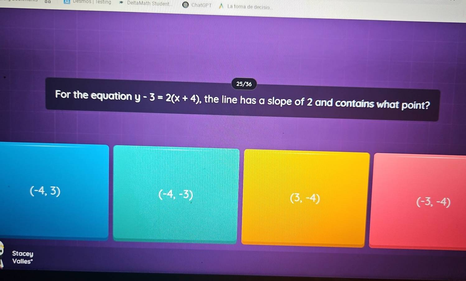 □ □ Desmos | Testing DeltaMath Student. ChatGPT La toma de decisio.
25/36
For the equation y-3=2(x+4) , the line has a slope of 2 and contains what point?
(-4,3)
(-4,-3)
(3,-4)
(-3,-4)
Stacey
Valles*