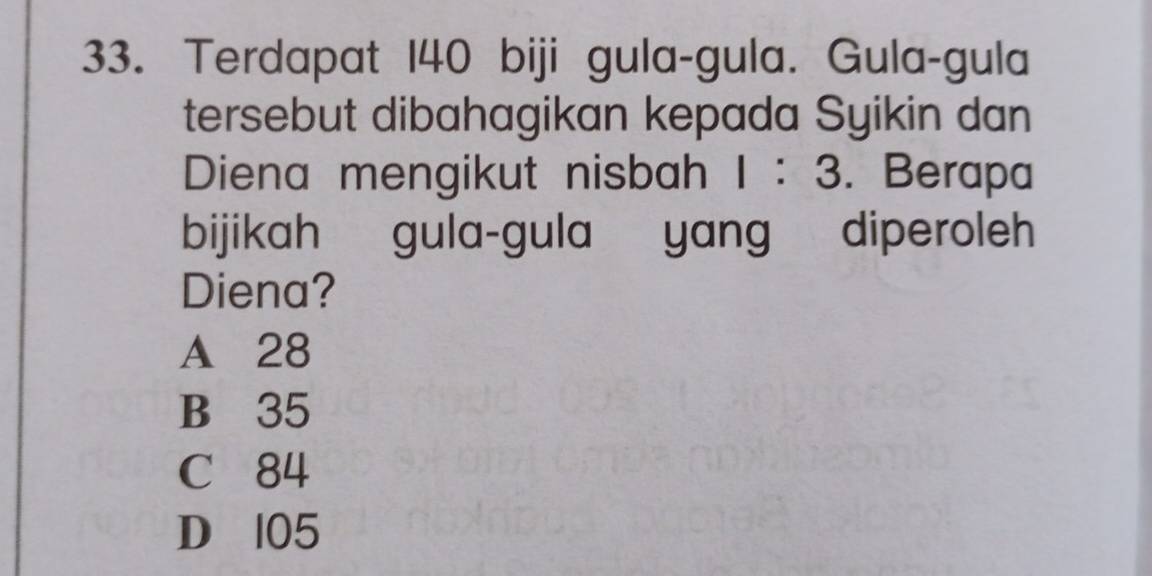 Terdapat 140 biji gula-gula. Gula-gula
tersebut dibahagikan kepada Syikin dan
Diena mengikut nisbah 1:3. Berapa
bijikah gula-gula yang diperoleh
Diena?
A 28
B 35
C 84
D 105