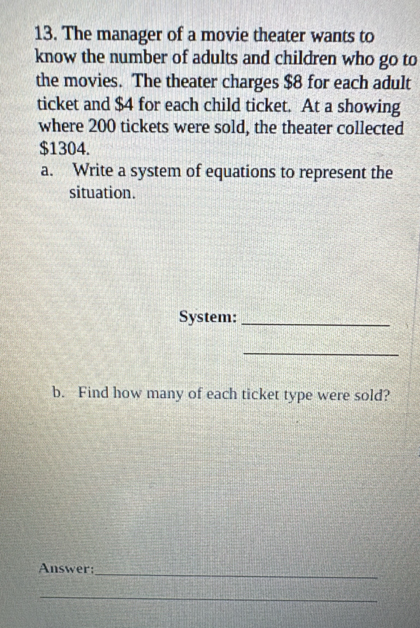 The manager of a movie theater wants to 
know the number of adults and children who go to 
the movies. The theater charges $8 for each adult 
ticket and $4 for each child ticket. At a showing 
where 200 tickets were sold, the theater collected
$1304. 
a. Write a system of equations to represent the 
situation. 
System:_ 
_ 
b. Find how many of each ticket type were sold? 
Answer:_ 
_