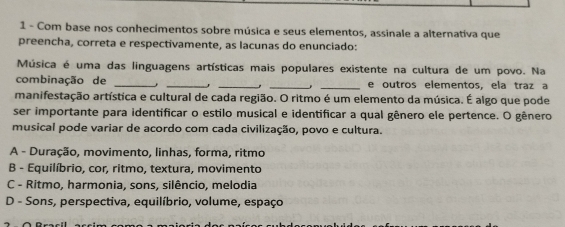 Com base nos conhecimentos sobre música e seus elementos, assinale a alternativa que
preencha, correta e respectivamente, as lacunas do enunciado:
Música é uma das linguagens artísticas mais populares existente na cultura de um povo. Na
combinação de ____. _e outros elementos, ela traz a
.
manifestação artística e cultural de cada região. O ritmo é um elemento da música. É algo que pode
ser importante para identificar o estilo musical e identificar a qual gênero ele pertence. O gênero
musical pode variar de acordo com cada civilização, povo e cultura.
A - Duração, movimento, linhas, forma, ritmo
B - Equilíbrio, cor, ritmo, textura, movimento
C - Ritmo, harmonia, sons, silêncio, melodia
D - Sons, perspectiva, equilíbrio, volume, espaço