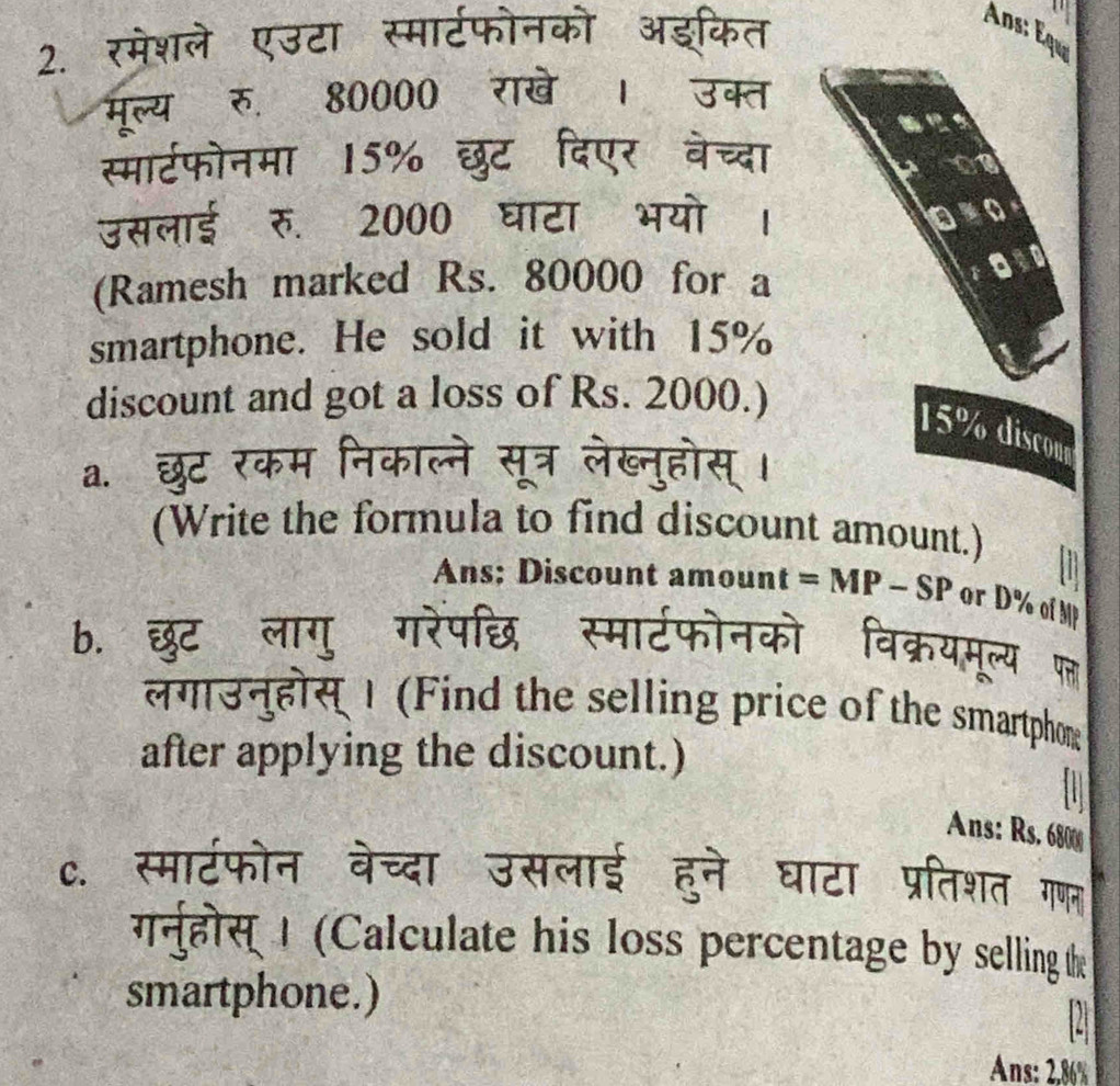 Ans: Équ 
2. रमेशले एउटा स्मार्टफोनको अइकित 
मूल्य रु. 80000 राखे । उक्त 
स्मार्टफोनमा 15% छुट दिएर वेच्दा 
उसलाई रु. 2000 घाटा भयो । 
(Ramesh marked Rs. 80000 for a 
smartphone. He sold it with 15%
discount and got a loss of Rs. 2000.)
15% discour 
a. छ 
(Write the formula to find discount amount.) 
Ans; Discount amount = MP - SP or D% of MP 
b. छुट लागु 
लगाउनुहोस् 1 (Find the selling price of the smartphon 
after applying the discount.) 
Ans: Rs. 6800
c. स्माटफोन वेच्दा उसलाई हुने घाटा प्रतिशत गणल 
गर्नुहोस्| (Calculate his loss percentage by selling t 
smartphone.) 
2 
Ans: 2.86%