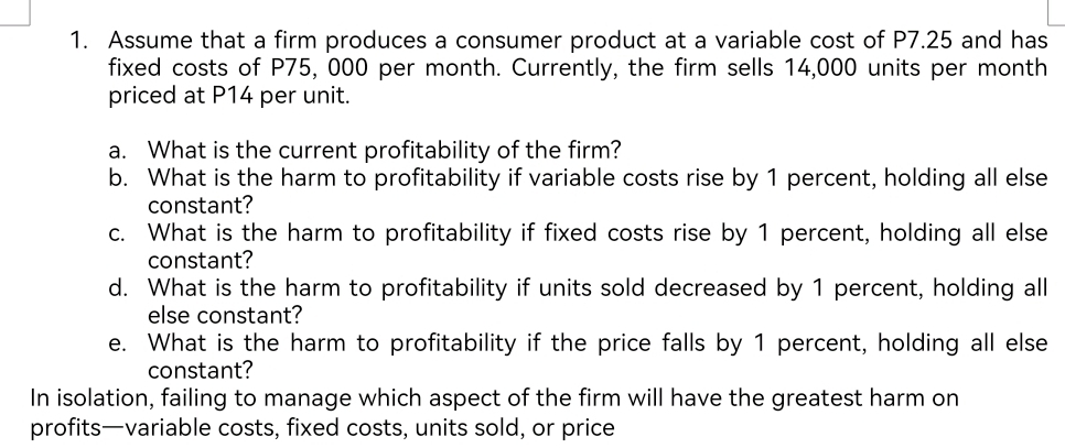 Assume that a firm produces a consumer product at a variable cost of P7.25 and has 
fixed costs of P75, 000 per month. Currently, the firm sells 14,000 units per month 
priced at P14 per unit. 
a. What is the current profitability of the firm? 
b. What is the harm to profitability if variable costs rise by 1 percent, holding all else 
constant? 
c. What is the harm to profitability if fixed costs rise by 1 percent, holding all else 
constant? 
d. What is the harm to profitability if units sold decreased by 1 percent, holding all 
else constant? 
e. What is the harm to profitability if the price falls by 1 percent, holding all else 
constant? 
In isolation, failing to manage which aspect of the firm will have the greatest harm on 
profits—variable costs, fixed costs, units sold, or price