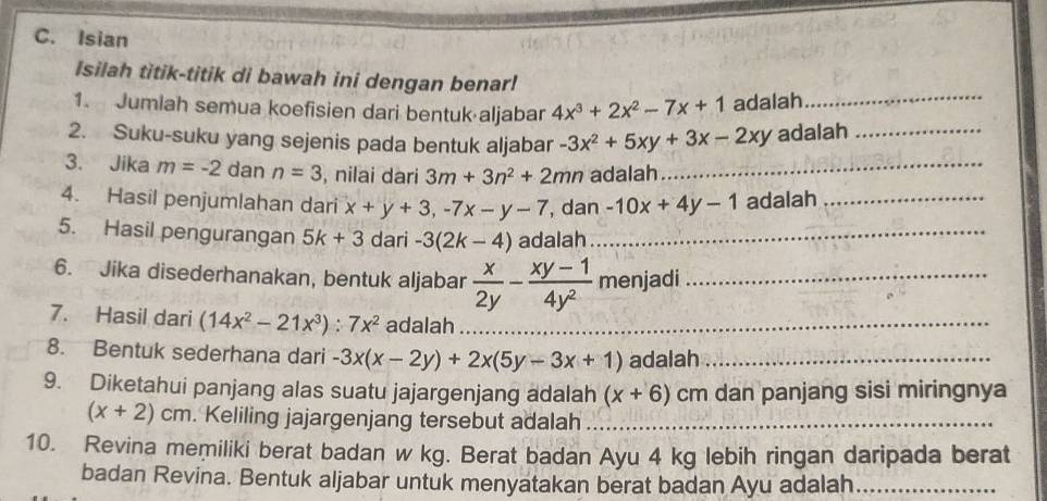 Isian 
Isilah titik-titik di bawah ini dengan benar! 
1. Jumlah semua koefisien dari bentuk aljabar 4x^3+2x^2-7x+1 adalah_ 
2. Suku-suku yang sejenis pada bentuk aljabar -3x^2+5xy+3x-2xy adalah_ 
3. Jika m=-2 dan n=3 , nilai dari 3m+3n^2+2mn adalah_ 
4. Hasil penjumlahan dari x+y+3, -7x-y-7 , dan -10x+4y-1 adalah_ 
5. Hasil pengurangan 5k+3 dari -3(2k-4) adalah_ 
6. Jika disederhanakan, bentuk aljabar  x/2y - (xy-1)/4y^2  menjadi_ 
7. Hasil dari (14x^2-21x^3):7x^2 adalah_ 
8. Bentuk sederhana dari -3x(x-2y)+2x(5y-3x+1) adalah_ 
9. Diketahui panjang alas suatu jajargenjang adalah (x+6) cm dan panjang sisi miringnya
(x+2)cm. Keliling jajargenjang tersebut adalah_ 
10. Revina memiliki berat badan w kg. Berat badan Ayu 4 kg lebih ringan daripada berat 
badan Revina. Bentuk aljabar untuk menyatakan berat badan Ayu adalah_