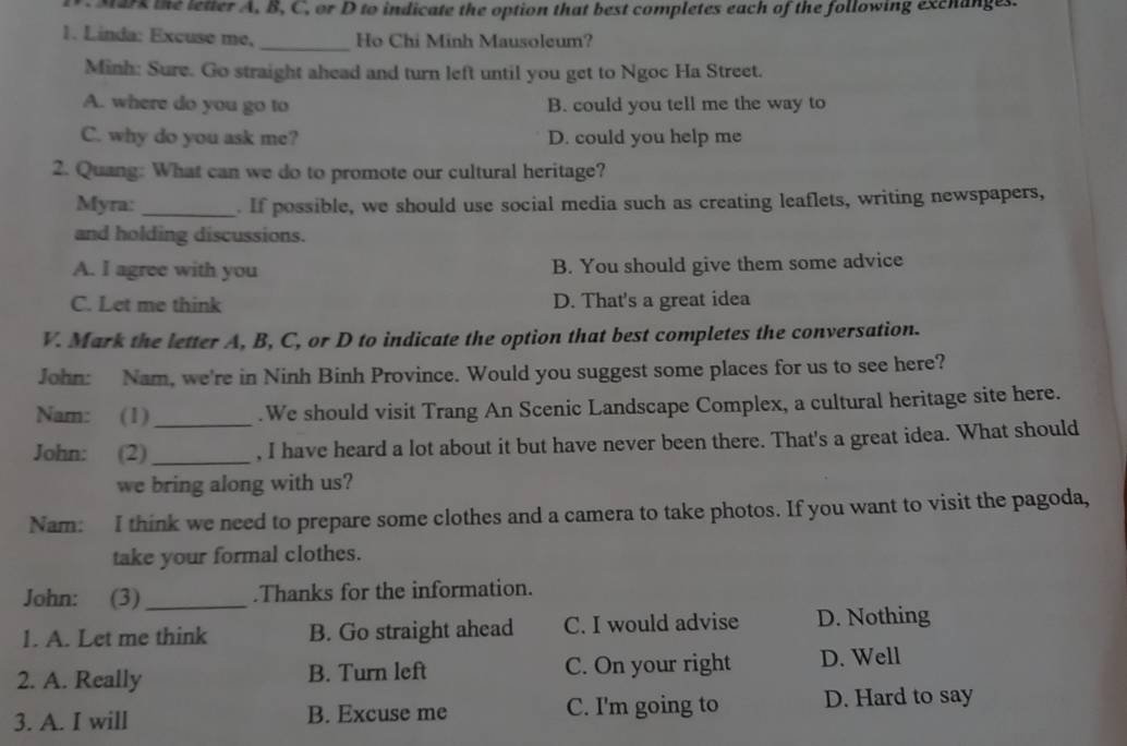 Mark the letter A, B, C, or D to indicate the option that best completes each of the following exchanges.
1. Linda: Excuse me, _Ho Chi Minh Mausoleum?
Minh: Sure. Go straight ahead and turn left until you get to Ngoc Ha Street.
A. where do you go to B. could you tell me the way to
C. why do you ask me? D. could you help me
2. Quang: What can we do to promote our cultural heritage?
Myra:_ . If possible, we should use social media such as creating leaflets, writing newspapers,
and holding discussions.
A. I agree with you B. You should give them some advice
C. Let me think D. That's a great idea
V. Mark the letter A, B, C, or D to indicate the option that best completes the conversation.
John: Nam, we're in Ninh Binh Province. Would you suggest some places for us to see here?
Nam: (1)_ .We should visit Trang An Scenic Landscape Complex, a cultural heritage site here.
John: (2)_ , I have heard a lot about it but have never been there. That's a great idea. What should
we bring along with us?
Nam: I think we need to prepare some clothes and a camera to take photos. If you want to visit the pagoda,
take your formal clothes.
John: (3)_ .Thanks for the information.
1. A. Let me think B. Go straight ahead C. I would advise D. Nothing
2. A. Really B. Turn left C. On your right D. Well
3. A. I will B. Excuse me C. I'm going to D. Hard to say