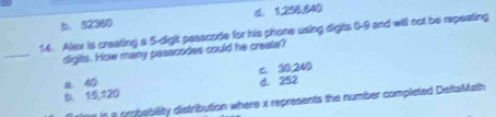 d. 1,256, 840
b. 52360
14. Alex is creating a 5 -dight pesscode for his phone using digts 0-9 and will not be repeating
_
digits. How many passcodes could he create?
c. 30,240
2. 40 d. 252
b. 15,120
ne is a probability distribution where x represents the number completed DeltaMath