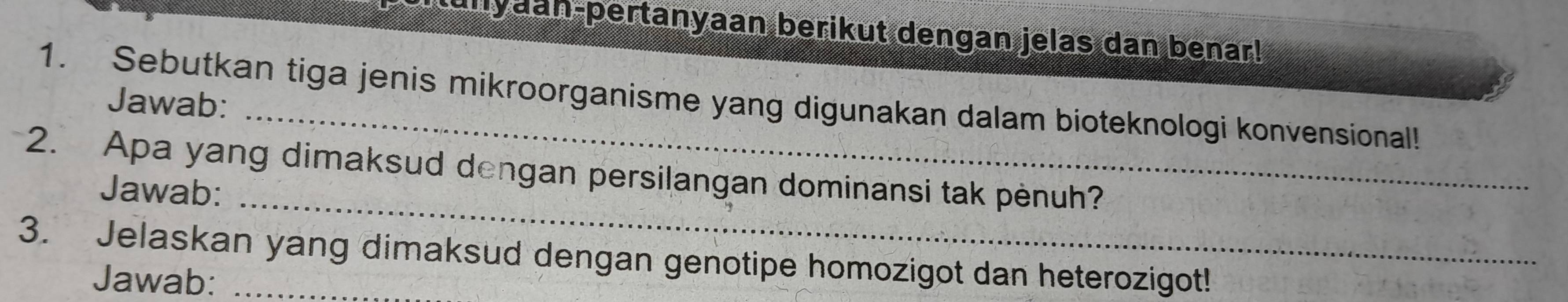 tunyaan-pertanyaan berikut dengan jelas dan benar! 
1. Sebutkan tiga jenis mikroorganisme yang digunakan dalam bioteknologi konvensional! 
Jawab: 
2. Apa yang dimaksud dengan persilangan dominansi tak pènuh? 
Jawab:_ 
3. Jelaskan yang dimaksud dengan genotipe homozigot dan heterozigot! 
Jawab: