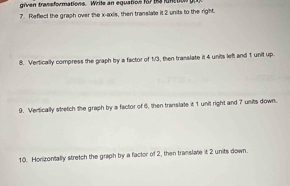 given transformations. Write an equation for the function g(x)
7. Reflect the graph over the x-axis, then translate it 2 units to the right. 
8. Vertically compress the graph by a factor of 1/3, then translate it 4 units left and 1 unit up. 
9. Vertically stretch the graph by a factor of 6, then translate it 1 unit right and 7 units down. 
10. Horizontally stretch the graph by a factor of 2, then translate it 2 units down.