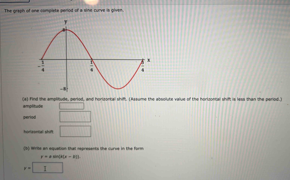 The graph of one complete period of a sine curve is given.
(a) Find the amplitude, period, and horizontal shift. (Assume the absolute value of the horizontal shift is less than the period.)
amplitude 111111
period □
horizontal shift □
(b) Write an equation that represents the curve in the form
y=asin (k(x-b)).
y=□