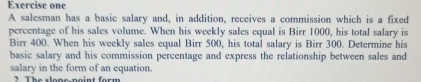 Exercise one 
A salesman has a basic salary and, in addition, receives a commission which is a fixed 
percentage of his sales volume. When his weekly sales equal is Birr 1000, his total salary is 
Birr 400. When his weekly sales equal Birr 500, his total salary is Birr 300. Determine his 
basic salary and his commission percentage and express the relationship between sales and 
salary in the form of an equation. 
t T h e clone noint for m