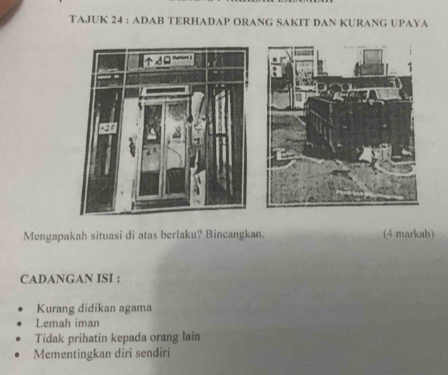 TAJUK 24 : ADAB TERHADAP ORANG SAKIT DAN KURANG UPAYA
Mengapakah situasi di atas berlaku? Bincangkan. (4 markah)
CADANGAN ISI :
Kurang didikan agama
Lemah iman
Tidak prihatin kepada orang lain
Mementingkan diri sendiri