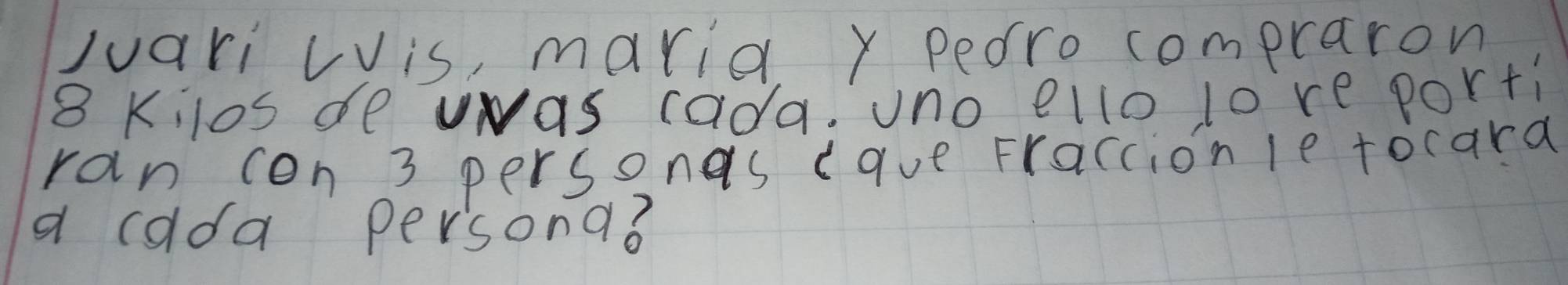 Juari Lis, marie y peoro compraron
8 Kilos de vwas cada. uno ello lore porti 
ran con 3 personas cave Fraccion le tocara 
a calda persona?