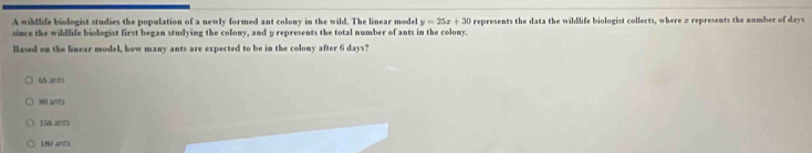 A wildlife biologist studies the population of a newly formed ant colony in the wild. The linear model y=25x+30 represents the data the wildlife biologist collects, where 2 represents the number of days
since the wildlife biologist first began studying the colony, and y represents the total number of ants in the colony.
Baved on the linear model, how many ants are expected to be in the colony after 6 days?
65 ants
No ants
156 acts
L8D ants