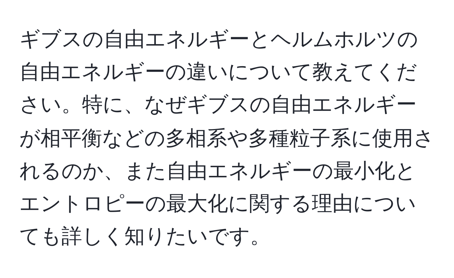 ギブスの自由エネルギーとヘルムホルツの自由エネルギーの違いについて教えてください。特に、なぜギブスの自由エネルギーが相平衡などの多相系や多種粒子系に使用されるのか、また自由エネルギーの最小化とエントロピーの最大化に関する理由についても詳しく知りたいです。