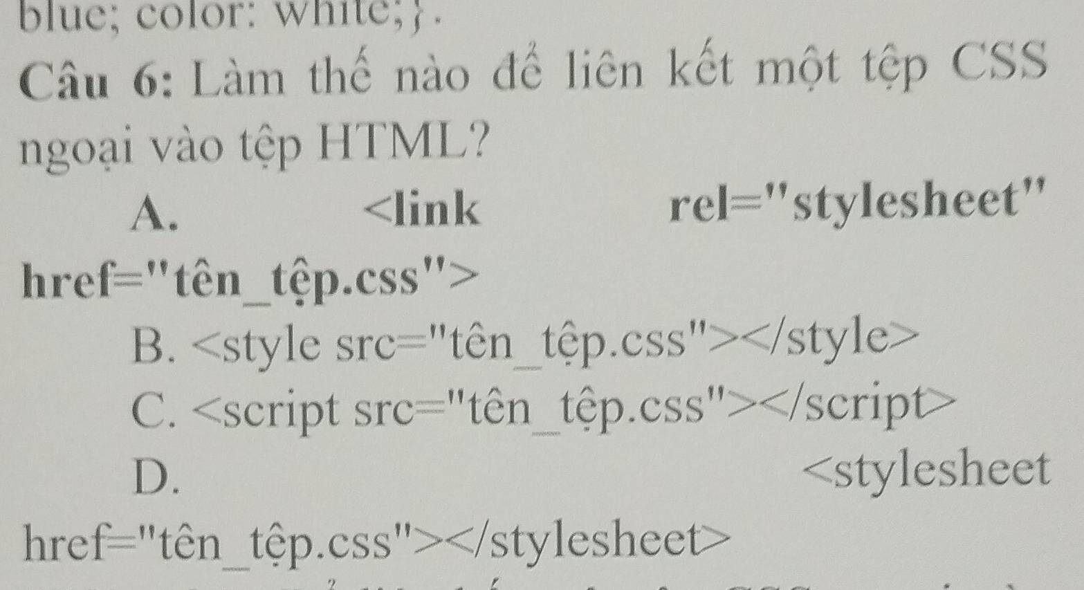 blue; color: white; .
Câu 6: Làm thế nào để liên kết một tệp CSS
ngoại vào tệp HTML?
A.
href="tên_tệp.css">
B.
C.
D.