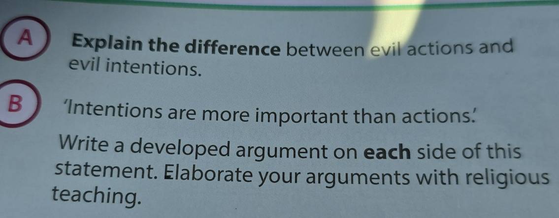 A  Explain the difference between evil actions and 
evil intentions. 
B ‘Intentions are more important than actions.’ 
Write a developed argument on each side of this 
statement. Elaborate your arguments with religious 
teaching.