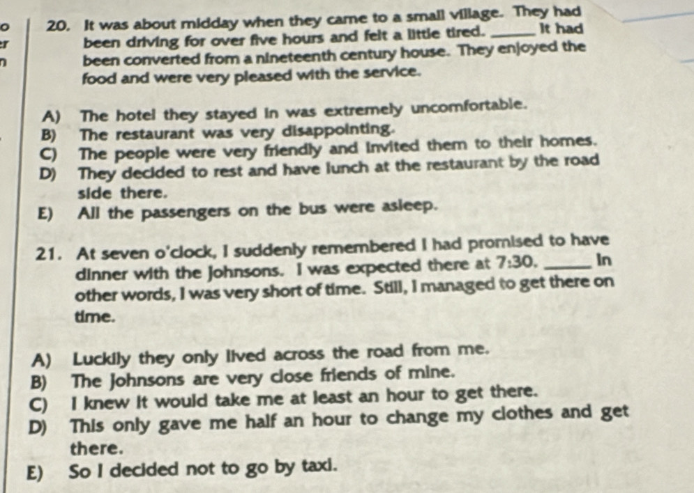 It was about midday when they came to a smail village. They had
r
been driving for over five hours and felt a little tired. _It had
been converted from a nineteenth century house. They enjoyed the
food and were very pleased with the service.
A) The hotel they stayed in was extremely uncomfortable.
B) The restaurant was very disappointing.
C) The people were very friendly and invited them to their homes.
D) They decided to rest and have lunch at the restaurant by the road
side there.
E) All the passengers on the bus were asleep.
21. At seven o'clock, I suddenly remembered I had promised to have
dinner with the Johnsons. I was expected there at 7:30. _In
other words, I was very short of time. Still, I managed to get there on
time.
A) Luckily they only lived across the road from me.
B) The Johnsons are very close friends of mine.
C) I knew it would take me at least an hour to get there.
D) This only gave me half an hour to change my clothes and get
there.
E) So I decided not to go by taxi.