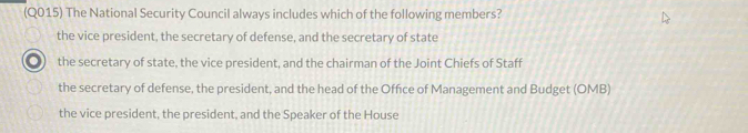 (Q015) The National Security Council always includes which of the following members?
the vice president, the secretary of defense, and the secretary of state
the secretary of state, the vice president, and the chairman of the Joint Chiefs of Staff
the secretary of defense, the president, and the head of the Office of Management and Budget (OMB)
the vice president, the president, and the Speaker of the House