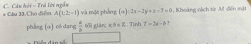 Câu hỏi - Trả lời ngắn 
» Câu 33.Cho điểm A(1;2;-1) và mặt phẳng (α): 2x-2y+z-7=0 , Khoảng cách từ M đến mặt 
phẳng (α) có dạng  a/b  tối giản; a;b∈ Z. Tính T=2a-b ? 
Diền đán số: (