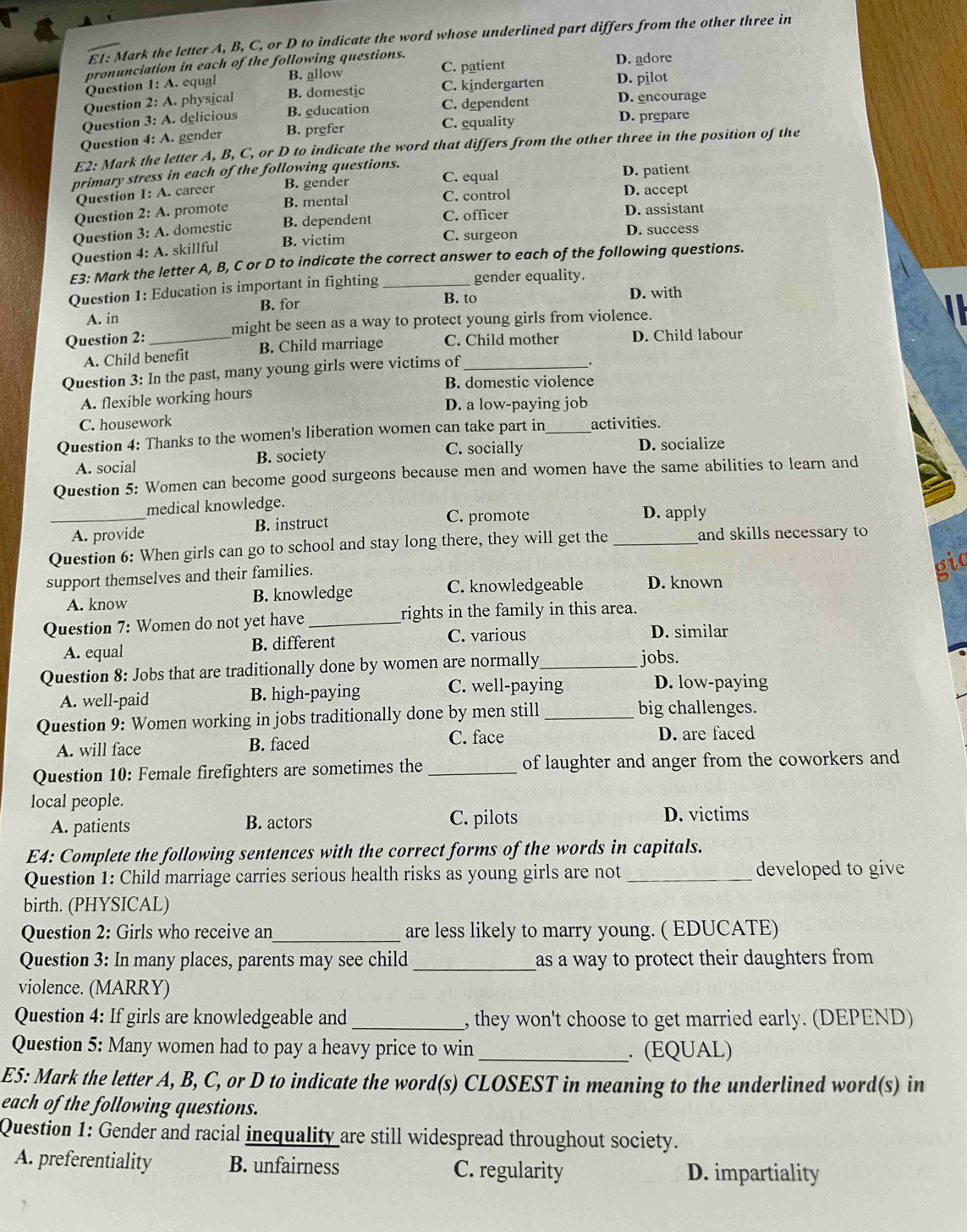 E1: Mark the letter A, B, C, or D to indicate the word whose underlined part differs from the other three in
pronunciation in each of the following questions. D. adore
D. pilot
Question 1: A. equal B. allow C. patient
Question 2: A. physical B. domestic C. kindergarten D. encourage
Question 3: A. delicious B. education C. dependent D. prepare
Question 4: A. gender B. prefer C. equality
E2: Mark the letter A, B, C, or D to indicate the word that differs from the other three in the position of the
primary stress in each of the following questions. D. patient
Question 1: A. career B. gender C. equal D. accept
Question 2: A. promote B. mental C. control
Question 3: A. domestic B. dependent C. officer
D. assistant
Question 4: A. skillful B. victim
C. surgeon D. success
E3: Mark the letter A, B, C or D to indicate the correct answer to each of the following questions.
Question 1: Education is important in fighting _gender equality.
B. to D. with
A. in B. for
Question 2:_ might be seen as a way to protect young girls from violence.
A. Child benefit B. Child marriage C. Child mother D. Child labour
Question 3: In the past, many young girls were victims of_
.
B. domestic violence
A. flexible working hours
D. a low-paying job
C. housework
Question 4: Thanks to the women's liberation women can take part in_ activities.
C. socially
A. social B. society D. socialize
Question 5: Women can become good surgeons because men and women have the same abilities to learn and
medical knowledge. D. apply
_A. provide B. instruct C. promote
Question 6: When girls can go to school and stay long there, they will get the _and skills necessary to
support themselves and their families.
gic
A. know B. knowledge C. knowledgeable D. known
Question 7: Women do not yet have _rights in the family in this area.
C. various
A. equal B. different D. similar
Question 8: Jobs that are traditionally done by women are normally_ jobs.
A. well-paid B. high-paying C. well-paying D. low-paying
Question 9: Women working in jobs traditionally done by men still _big challenges.
A. will face B. faced
C. face D. are faced
Question 10: Female firefighters are sometimes the _of laughter and anger from the coworkers and
local people.
A. patients B. actors C. pilots D. victims
E4: Complete the following sentences with the correct forms of the words in capitals.
Question 1: Child marriage carries serious health risks as young girls are not _developed to give
birth. (PHYSICAL)
Question 2: Girls who receive an_ are less likely to marry young. ( EDUCATE)
Question 3: In many places, parents may see child _as a way to protect their daughters from .
violence. (MARRY)
Question 4: If girls are knowledgeable and _, they won't choose to get married early. (DEPEND)
Question 5: Many women had to pay a heavy price to win _. (EQUAL)
E5: Mark the letter A, B, C, or D to indicate the word(s) CLOSEST in meaning to the underlined word(s) in
each of the following questions.
Question 1: Gender and racial inequality are still widespread throughout society.
A. preferentiality B. unfairness C. regularity D. impartiality