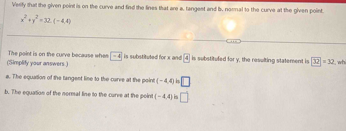 Verify that the given point is on the curve and find the lines that are a. tangent and b. normal to the curve at the given point.
x^2+y^2=32,(-4,4)
The point is on the curve because when - 4 is substituted for x and A is substitufed for y, the resulting statement is 32|=32
(Simplify your answers.) , wh 
a. The equation of the tangent line to the curve at the point (-4,4) is □. 
b. The equation of the normal line to the curve at the point (-4,4) is □.