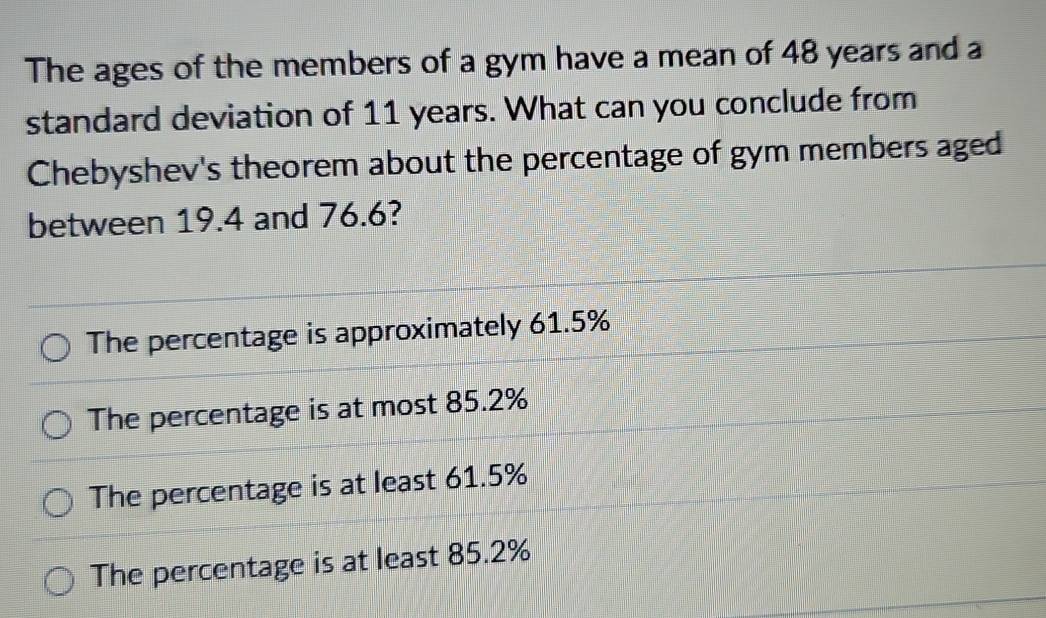 The ages of the members of a gym have a mean of 48 years and a
standard deviation of 11 years. What can you conclude from
Chebyshev's theorem about the percentage of gym members aged
between 19.4 and 76.6?
The percentage is approximately 61.5%
The percentage is at most 85.2%
The percentage is at least 61.5%
The percentage is at least 85.2%