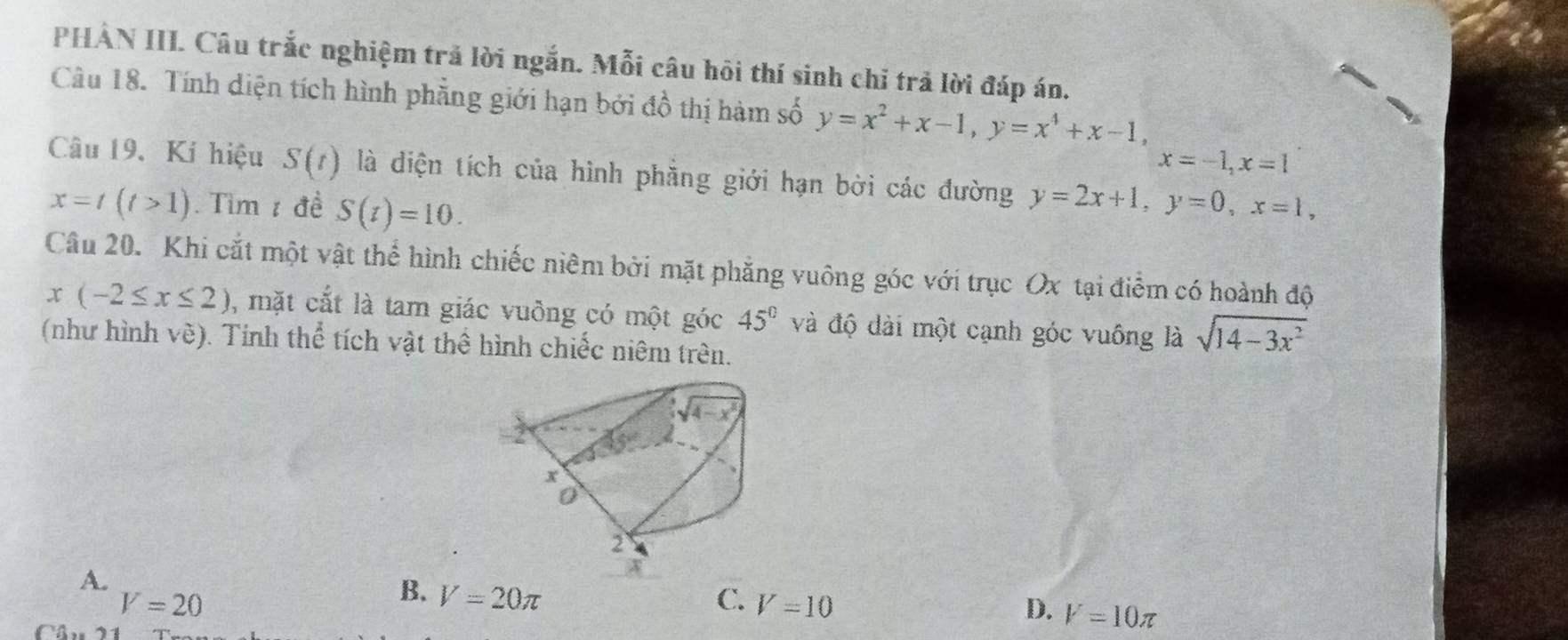 PHAN III. Câu trắc nghiệm trả lời ngắn. Mỗi câu hôi thí sinh chỉ trả lời đáp án.
Câu 18. Tính diện tích hình phẳng giới hạn bởi đồ thị hàm số y=x^2+x-1,y=x^4+x-1,
x=-1,x=1
Câu 19, Kí hiệu S(t) là diện tích của hình phẳng giới hạn bởi các đường y=2x+1,y=0,x=1,
x=t(t>1). Tim 1 đề S(t)=10.
Câu 20. Khi cắt một vật thể hình chiếc niêm bởi mặt phẳng vuông góc với trục Ox tại điểm có hoành độ
x(-2≤ x≤ 2) , mặt cắt là tam giác vuông có một góc 45° và độ dài một cạnh góc vuống là sqrt(14-3x^2)
(như hình vè). Tính thể tích vật thể hình chiếc niêm trên.
A.
V=20
B. V=20π C. V=10 D. V=10π