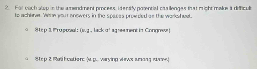 For each step in the amendment process, identify potential challenges that might make it difficult 
to achieve. Write your answers in the spaces provided on the worksheet. 
Step 1 Proposal: (e.g., lack of agreement in Congress) 
Step 2 Ratification: (e.g., varying views among states)