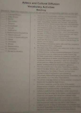 Aztecs and Cultural Diffusion
Vocabulary Activities
Matching
Chrecsons. Match thie vecaaurary farm on the left with the conressancing definition on the right
_1. Custural Cutusion H   The apreest of hultural hakets. trastoes, and shee tanwen
__3. Maxion 2. Aatso Eimeure
n so t ey ctas wh one act
_4. Tencchtan  l   A muis etto empre made ua ef a ''Trais e nstoe of thes 
es - Turo ntitas. Teltooco, and Tie nuan - aw was m the 
_Casral eat S. Texzenco eroes of Carins Meaion ansued me which they ateraled
One lf i thre ches in the Trate Wance, and the sum
__i Tothuacan 7 Naiuat!
ne msahel capial of the Azac Ea
A h atday petctced in Mexca and wmongs penors wih
Mexsan hessage amund Nuvember 1 snd 2 dammetent 
_10 Nezshualcoyo 9. Motecuhzoma ilhuicamea the dead. it oombines Basnish Cameen practices well Amss
_1 2 Maue  ! Levee of Nezshuatcoya   A region i caniral ans ausshem Menocó and Cantral Amerca
_
Céenes, ad the Atecs which was the home of severs ceszations like the Maya, the
_14. Moaaic I The art form of nocorasing obreses with smas sias, smed by
_15 Mesoamenca  he Amacs fom Mines crifisasapie
_16 Chaampas g  The staple crog of the Atecs, siso cated com. Its four is ued 
prodice Tortiles and tatala 
A datbarti (simlar in xing) and accemesshes part of Telasocs
_ 17. Día de los Muertos       who pretided (ier an inferectual and artals Ciniden Ags 
An Artac creator dey in the foom af it Sashared sespont, whe 
Lsars rasembienca lo deicas across Messemercas ressans
A meshad of farming or gardening in which dit and soe ers
constructed tl reads and shaens in a shstow tekated of a
swamn, creating artifficial land susaie for agntulure 
The most powem oy in the Aztac Tros Allienra and ts 
ear of the Aztac Emorre, buston an heans in the midole of
Lake Tetronca in the midsie of Mauoco Invsrved many
og sve hats of prchiscture and ergideeting
, he imsary Nabua whnc group mas foueded Tenochstlan t
mast powerful cty in the Agtrc Trole Alncn
The enmary laeguaga spokan by Nahua peopies, incudng the
Méxica who founded the Aztec Limoirs 
n An anciant ruined ciy aned the centor of the eadiest 
Massamarcan ositestion which the Azbros beeaved was the
Linntlate of the world and Sher snoestrsl homs 
() A produst made from the cocba bean which was prisarly
consumed as a beverage by the Aztera, ususty heated a sd
mien with chill pepper and somahmes mosssed made .
s A hydrological onginearing project consiusted to sunound
Terocnvllan with freeh water wiee praveiting contaminatsn
from ihe brack am wates from the eest of Lacke Tetzos co
1 A Maron! (simfar to king) of Tspochtman wry preaided over
the risic of Tenoclarian as the mos powencl doy in the Tapls
sifance and the repid a spenision of the Attes Embers