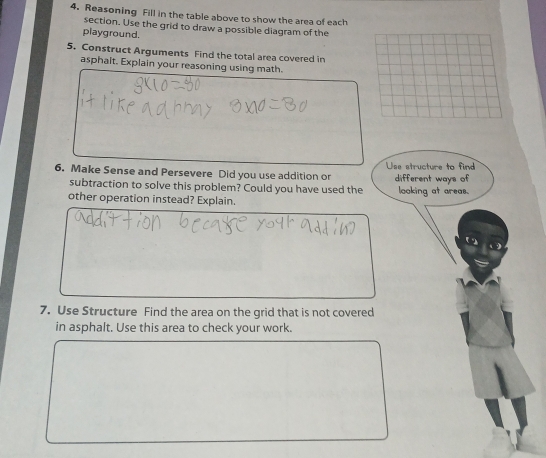 Reasoning Fill in the table above to show the area of each 
section. Use the grid to draw a possible diagram of the 
playground. 
5. Construct Arguments Find the total area covered in 
asphait. Explain your reasoning using math. 
6. Make Sense and Persevere Did you use addition or Use structure to find different ways of 
subtraction to solve this problem? Could you have used the looking at areas. 
other operation instead? Explain. 
7. Use Structure Find the area on the grid that is not covered 
in asphalt. Use this area to check your work.