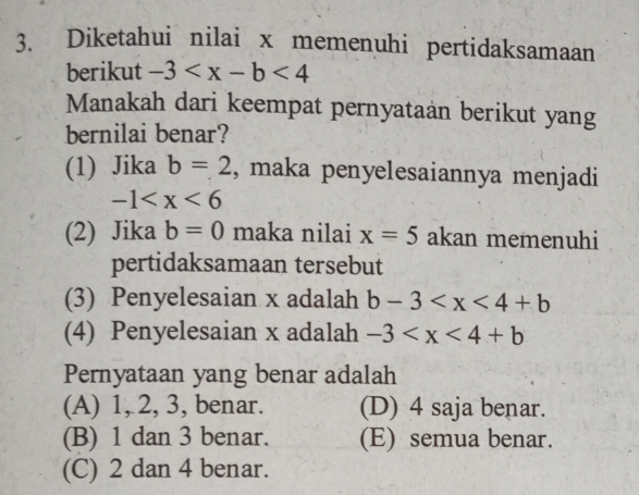 Diketahui nilai x memenuhi pertidaksamaan
berikut -3
Manakah dari keempat pernyataan berikut yang
bernilai benar?
(1) Jika b=2 , maka penyelesaiannya menjadi
-1
(2) Jika b=0 maka nilai x=5 akan memenuhi
pertidaksamaan tersebut
(3) Penyelesaian x adalah b-3
(4) Penyelesaian x adalah -3
Pernyataan yang benar adalah
(A) 1, 2, 3, benar. (D) 4 saja benar.
(B) 1 dan 3 benar. (E) semua benar.
(C) 2 dan 4 benar.