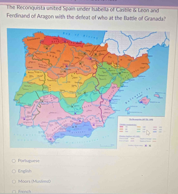 The Reconquista united Spain under Isabella of Castile & Leon and
Ferdinand of Aragon with the defeat of who at the Battle of Granada?
Portuguese
English
Moors (Muslims0
French