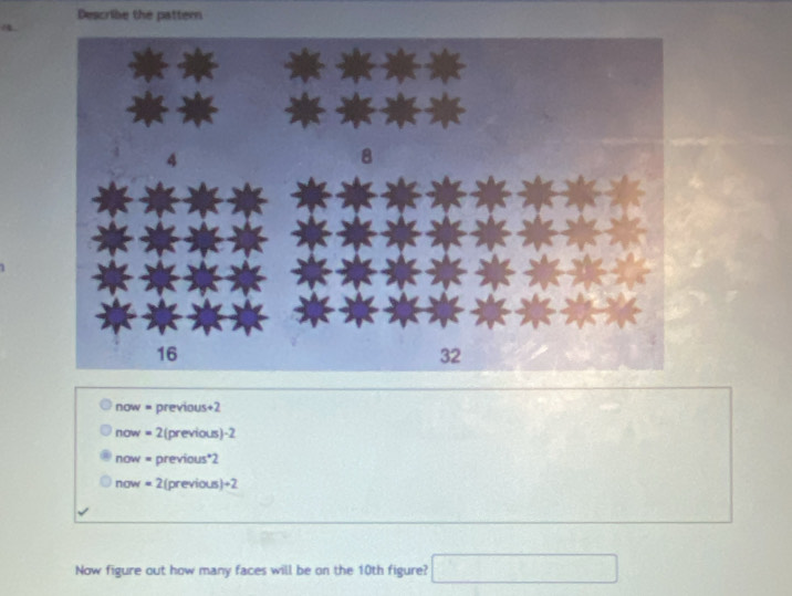 Describe the pattern
now = previous+2
now = 2(previous) -2
now = previous*2
now = 2(previous)÷2
Now figure out how many faces will be on the 10th figure? (1=