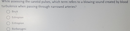 While assessing the carotid pulses, which term refers to a blowing sound created by blood
turbulence when passing through narrowed arteries?
Bruit
Ectropion
Entropion
Borborygmi