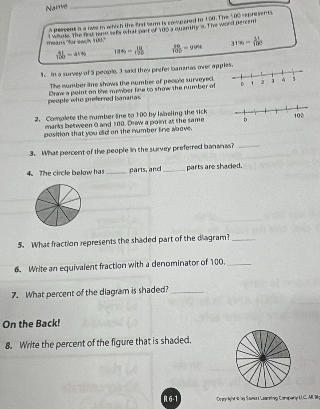 Name_
A percent is a rate in which the first term is compared to 100. The 100 represents
t whole. The first term tells what part of 100 a quantity is. The word percent
means "for each 100."
 41/100 =41% 18% = 18/100   99/100 =99% 31% = 31/100 
In a survey of 5 people, 3 said they prefer bananas over apples.
The number line shows the number of people surveyed.
Draw a point on the number line to show the number of
people who preferred bananas.
2. Complete the number line to 100 by labeling the tick
marks between 0 and 100. Draw a point at the same
position that you did on the number line above.
3. What percent of the people in the survey preferred bananas?_
4. The circle below has _parts, and _parts are shaded.
5. What fraction represents the shaded part of the diagram?_
6. Write an equivalent fraction with a denominator of 100._
7. What percent of the diagram is shaded?_
On the Back!
8. Write the percent of the figure that is shaded.
R 6-1 Copyright © by Savvas Learning Company LLC. All Riç