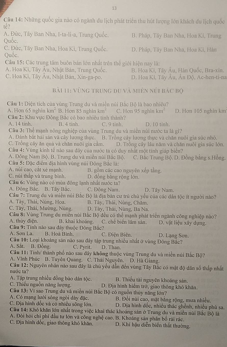 Những quốc gia nào có ngành du lịch phát triển thu hút lượng lớn khách du lịch quốc
tế?
A. Đức, Tây Ban Nha, I-ta-li-a, Trung Quốc. B. Pháp, Tây Ban Nha, Hoa Kì, Trung
Quốc.
C. Đức, Tây Ban Nha, Hoa Kì, Trung Quốc. D. Pháp, Tây Ban Nha, Hoa Kì, Hàn
Quốc.
Câu 15: Các trung tâm buôn bán lớn nhất trên thế giới hiện nay là:
A. Hoa Kì, Tây Âu, Nhật Bản, Trung Quốc. B. Hoa Kì, Tây Âu, Hàn Quốc, Bra-xin.
C. Hoa Kì, Tây Âu, Nhật Bản, Xin-ga-po. D. Hoa Kì, Tây Âu, AnE ộ, Ac-hen-ti-na
Bài 11: vùng trung du và miên núi bác bộ
Câu 1: Diện tích của vùng Trung du và miền núi Bắc Bộ là bao nhiêu?
A. Hơn 65 nghìn km^2 B. Hơn 85 nghìn km^2 C. Hơn 95 nghìn km^2 D. Hơn 105 nghin km
Câu 2: Khu vực Đông Bắc có bao nhiêu tinh thành?
A. 14 tinh. B. 4 tinh. C. 9 tinh. D. 10 tinh.
Câu 3: Thế mạnh nông nghiệp của vùng Trung du và miền núi nước ta là gì?
A. Đánh bắt hải sản và cây lương thực. B. Trồng cây lương thực và chăn nuôi gia súc nhỏ.
C. Trồng cây ăn quả và chăn nuôi gia cầm. D. Trồng cây lâu năm và chăn nuôi gia súc lớn.
Câu 4: Vùng kinh tế nào sau dây của nước ta có duy nhất một tinh giáp biển?
A. Đông Nam Bộ. B. Trung du và miền núi Bắc Bộ. C. Bắc Trung Bộ. D. Đồng bằng s.Hồng.
Câu 5: Đặc điểm địa hình vùng núi Đông Bắc là:
A. núi cao, cắt xẻ mạnh. B. gồm các cao nguyên xếp tầng.
C. núi thấp và trung bình. D. đồng bằng rộng lớn.
Câu 6: Vùng nào có mùa đông lạnh nhất nước ta?
A. Đông Bắc. B. Tây Bắc. C. Đông Nam. D. Tây Nam.
Câu 7: Trung du và miền núi Bắc Bộ là địa bàn cư trú chủ yếu của các dân tộc ít người nào?
A. Tày, Thái, Nùng, Hoa. B. Tày, Thái, Nùng, Chăm.
C. Tày, Thái, Mường, Nùng. D. Tày, Thái, Nùng, Ba Na.
Câu 8: Vùng Trung du miền núi Bắc Bộ đều có thế mạnh phát triển ngành công nghiệp nào?
A. thủy điện. B. khai khoáng. C. chế biến lâm sản. D. vật liệu xây dựng.
Câu 9: Tinh nào sau đây thuộc Đông Bắc?
A. Sơn La. B. Hoà Bình. C. Điện Biên. D. Lạng Sơn.
Câu 10: Loại khoáng sản nào sau đây tập trung nhiều nhất ở vùng Đông Bắc?
A. Sắt. B. Đồng. C. Pyrit. D. Than.
Câu 11: Tinh/ thành phố nào sau đây không thuộc vùng Trung du và miền núi Bắc Bộ?
A. Vĩnh Phúc B. Tuyên Quang. C. Thái Nguyên. D. Hà Giang.
Câu 12: Nguyên nhân nào sau đây là chủ yếu dẫn đến vùng Tây Bắc có mật độ dân số thấp nhất
nước ta?
A. Tập trung nhiều đồng bào dân tộc. B. Thiếu tài nguyên khoáng sản.
C. Thiếu nguồn năng lượng. D. Địa hình hiểm trở, giao thông khó khăn.
Câu 13: Vì sao Trung du và miền núi Bắc Bộ có nguồn thủy năng lớn?
A. Có mạng lưới sông ngòi dày đặc.  B. Đồi núi cao, mặt bằng rộng, mưa nhiều.
C. Địa hình dốc và có nhiều sông lớn. D. Địa hình dốc, nhiều thác ghềnh, nhiều phù sa.
Câu 14: Khó khăn lớn nhất trong việc khai thác khoáng sản ở Trung du và miền núi Bắc Bộ là
A. Đòi hỏi chi phí đầu tư lớn và công nghệ cao. B. Khoáng sản phân bố rải rác.
C. Địa hình dốc, giao thông khó khăn. D. Khí hậu diễn biến thất thường.