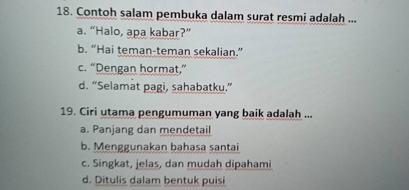 Contoh salam pembuka dalam surat resmi adalah ...
a. “Halo, apa kabar?”
b. “Hai teman-teman sekalian.”
c. “Dengan hormat,”
d. “Selamat pagi, sahabatku.”
19. Ciri utama pengumuman yang baik adalah ...
a. Panjang dan mendetail
b. Menggunakan bahasa santai
c. Singkat, jelas, dan mudah dipahami
d. Ditulis dalam bentuk puisi